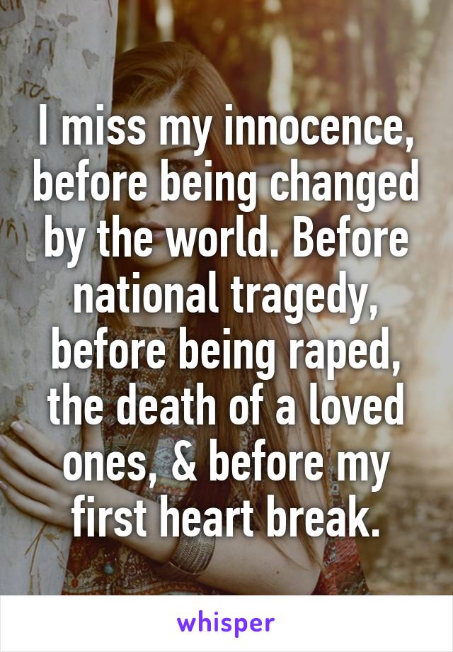 I miss my innocence, before being changed by the world. Before national tragedy, before being raped, the death of a loved ones, & before my first heart break.