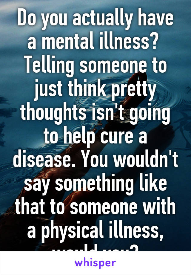 Do you actually have a mental illness?  Telling someone to just think pretty thoughts isn't going to help cure a disease. You wouldn't say something like that to someone with a physical illness, would you?