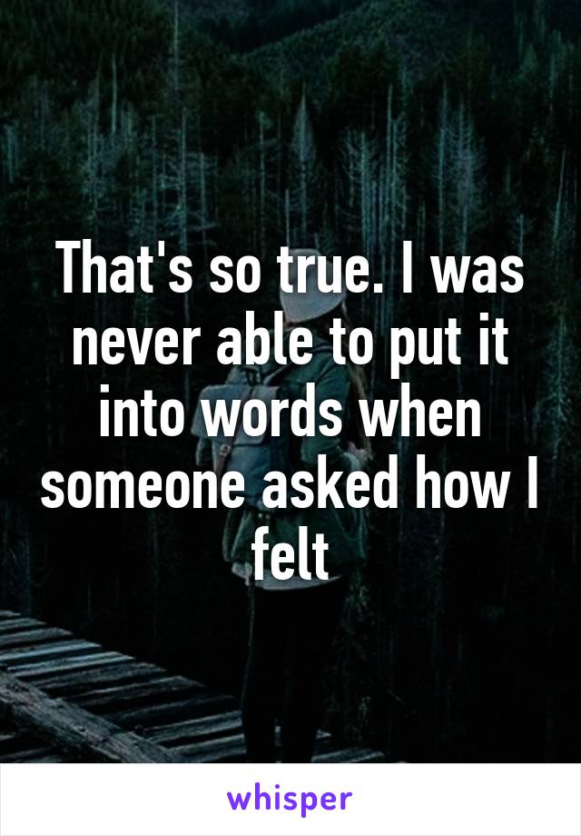 That's so true. I was never able to put it into words when someone asked how I felt