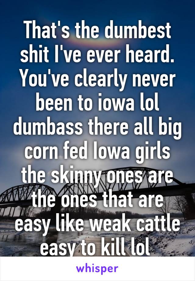 That's the dumbest shit I've ever heard. You've clearly never been to iowa lol dumbass there all big corn fed Iowa girls the skinny ones are the ones that are easy like weak cattle easy to kill lol 