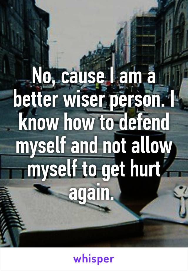 No, cause I am a better wiser person. I know how to defend myself and not allow myself to get hurt again. 