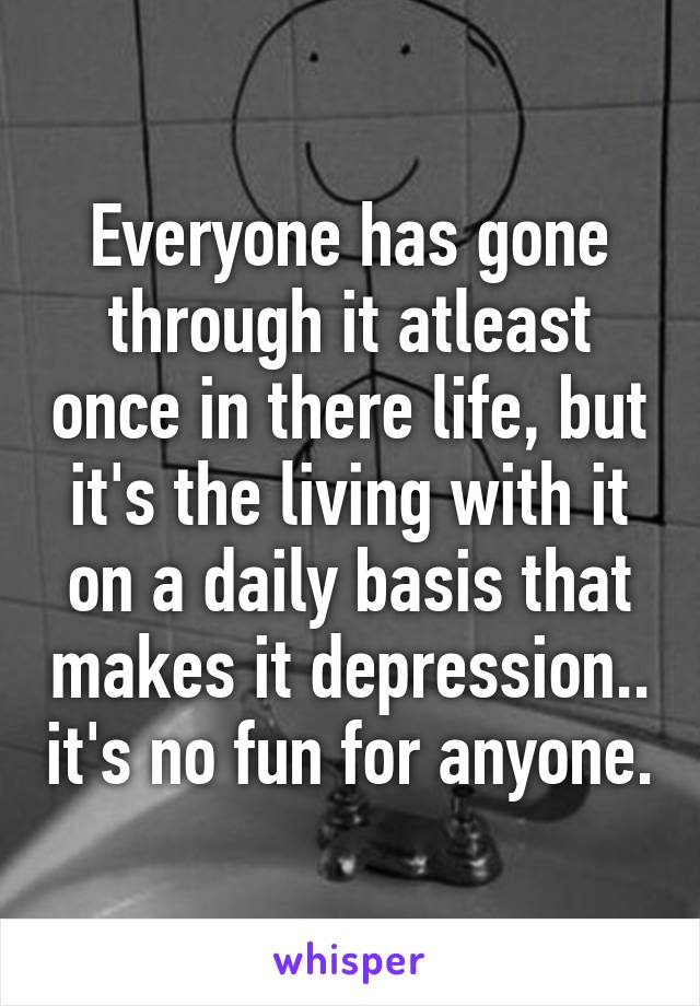 Everyone has gone through it atleast once in there life, but it's the living with it on a daily basis that makes it depression.. it's no fun for anyone.