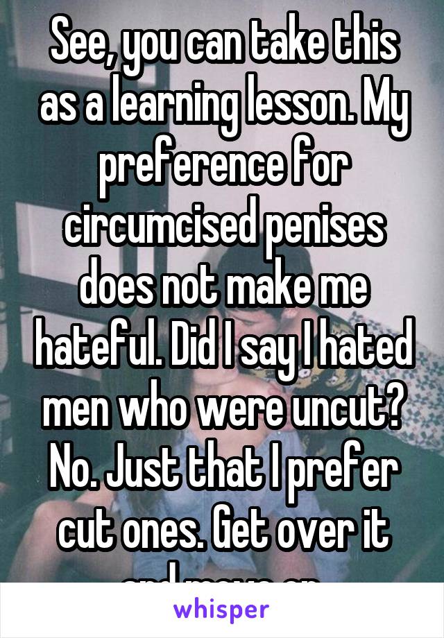 See, you can take this as a learning lesson. My preference for circumcised penises does not make me hateful. Did I say I hated men who were uncut? No. Just that I prefer cut ones. Get over it and move on.