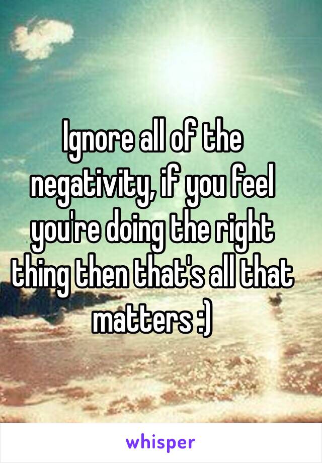 Ignore all of the negativity, if you feel you're doing the right thing then that's all that matters :) 