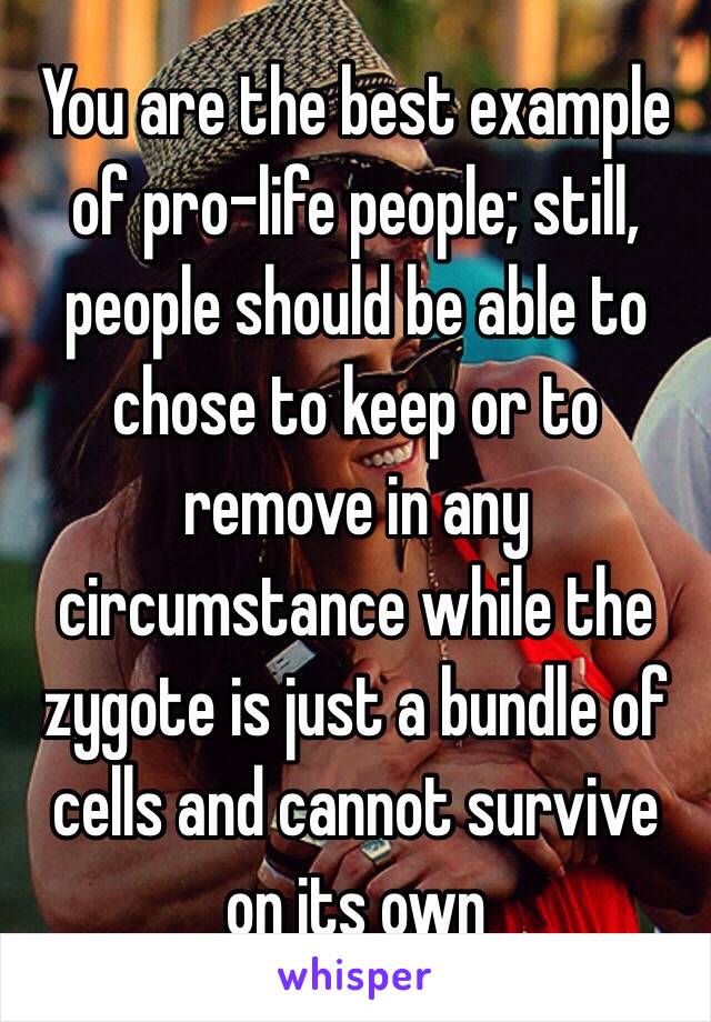You are the best example of pro-life people; still, people should be able to chose to keep or to remove in any circumstance while the zygote is just a bundle of cells and cannot survive on its own