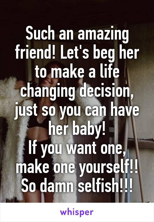 Such an amazing friend! Let's beg her to make a life changing decision, just so you can have her baby!
If you want one, make one yourself!!
So damn selfish!!!