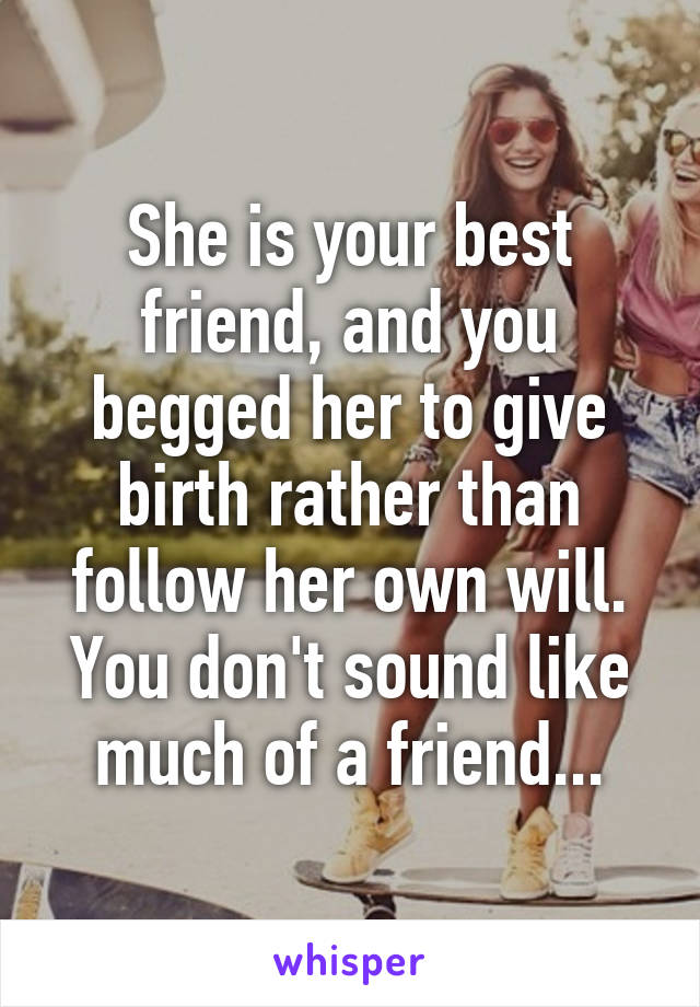 She is your best friend, and you begged her to give birth rather than follow her own will. You don't sound like much of a friend...