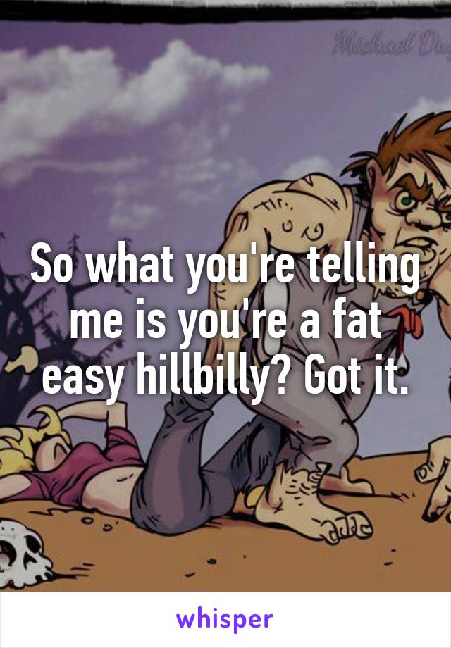 So what you're telling me is you're a fat easy hillbilly? Got it.