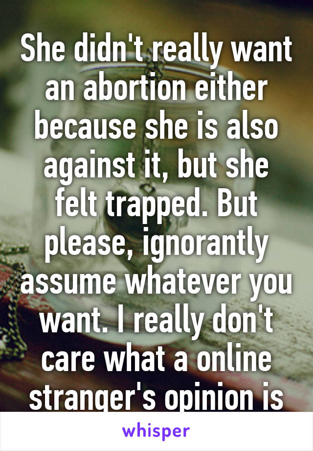 She didn't really want an abortion either because she is also against it, but she felt trapped. But please, ignorantly assume whatever you want. I really don't care what a online stranger's opinion is
