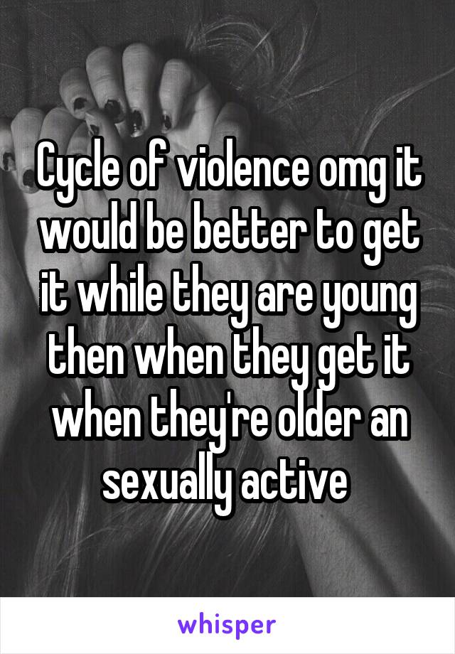 Cycle of violence omg it would be better to get it while they are young then when they get it when they're older an sexually active 