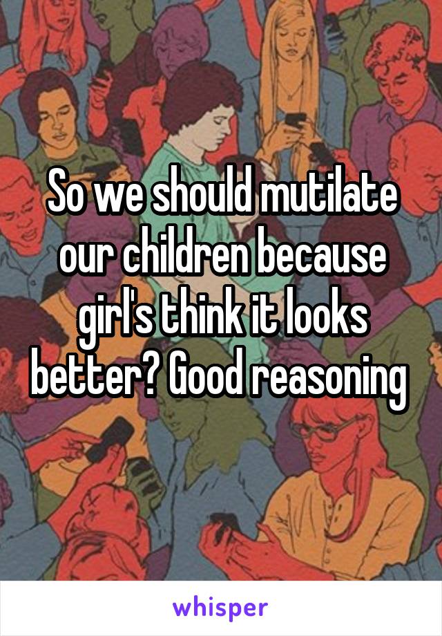 So we should mutilate our children because girl's think it looks better? Good reasoning  