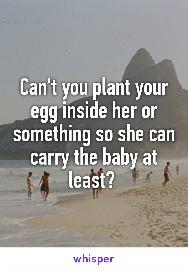 Can't you plant your egg inside her or something so she can carry the baby at least? 