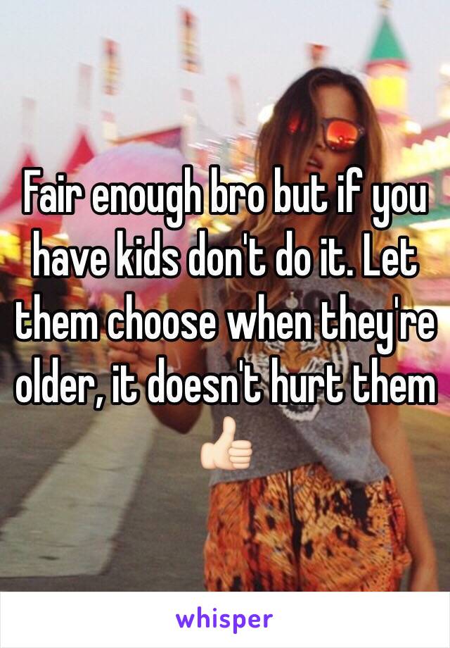 Fair enough bro but if you have kids don't do it. Let them choose when they're older, it doesn't hurt them 👍🏻