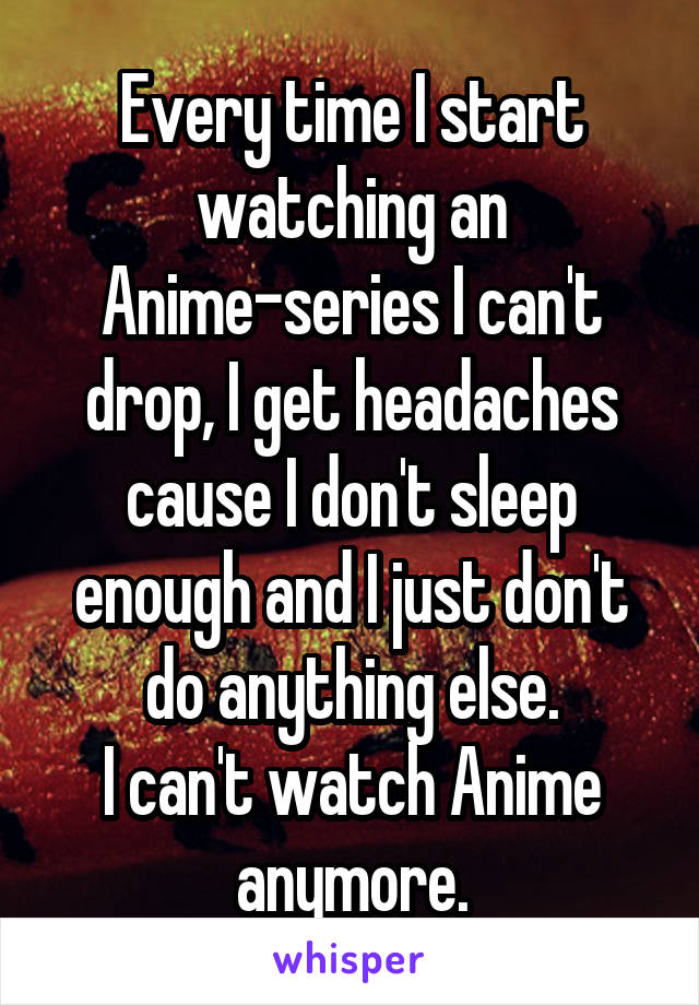 Every time I start watching an Anime-series I can't drop, I get headaches cause I don't sleep enough and I just don't do anything else.
I can't watch Anime anymore.