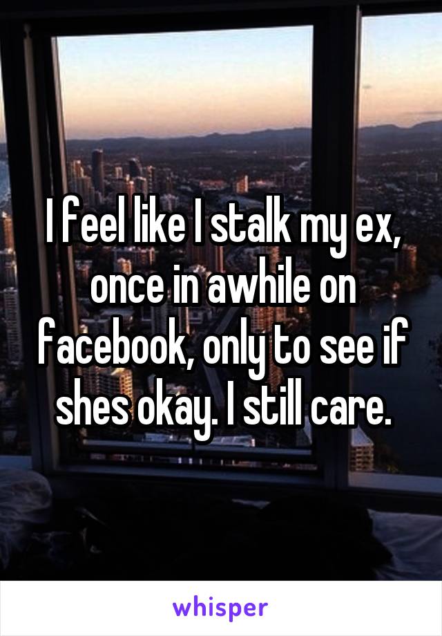 I feel like I stalk my ex, once in awhile on facebook, only to see if shes okay. I still care.