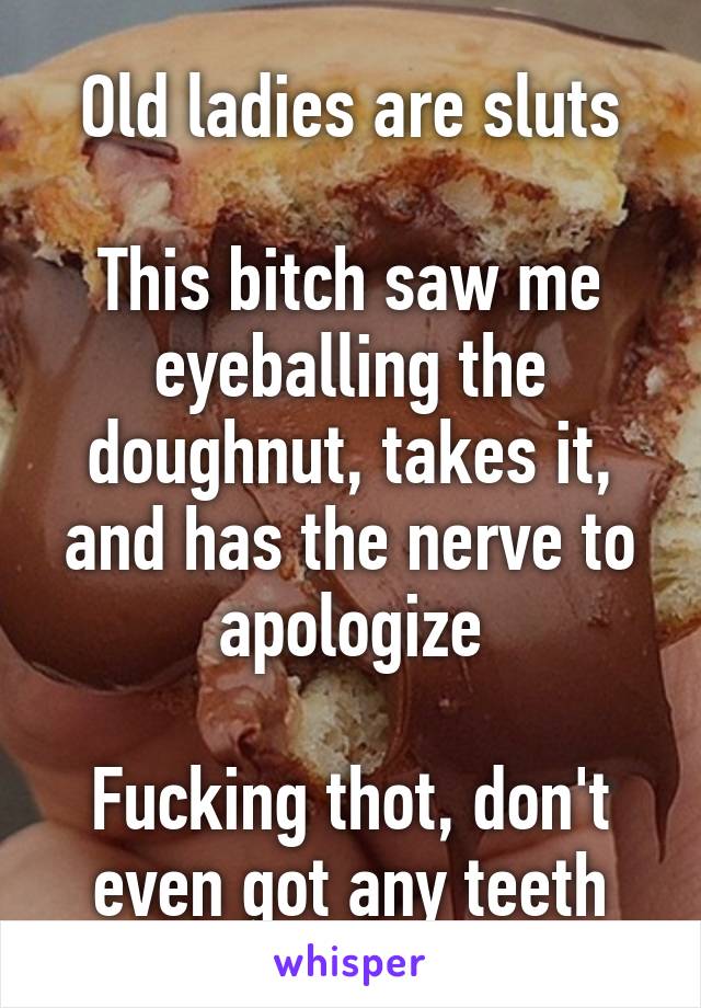 Old ladies are sluts

This bitch saw me eyeballing the doughnut, takes it, and has the nerve to apologize

Fucking thot, don't even got any teeth