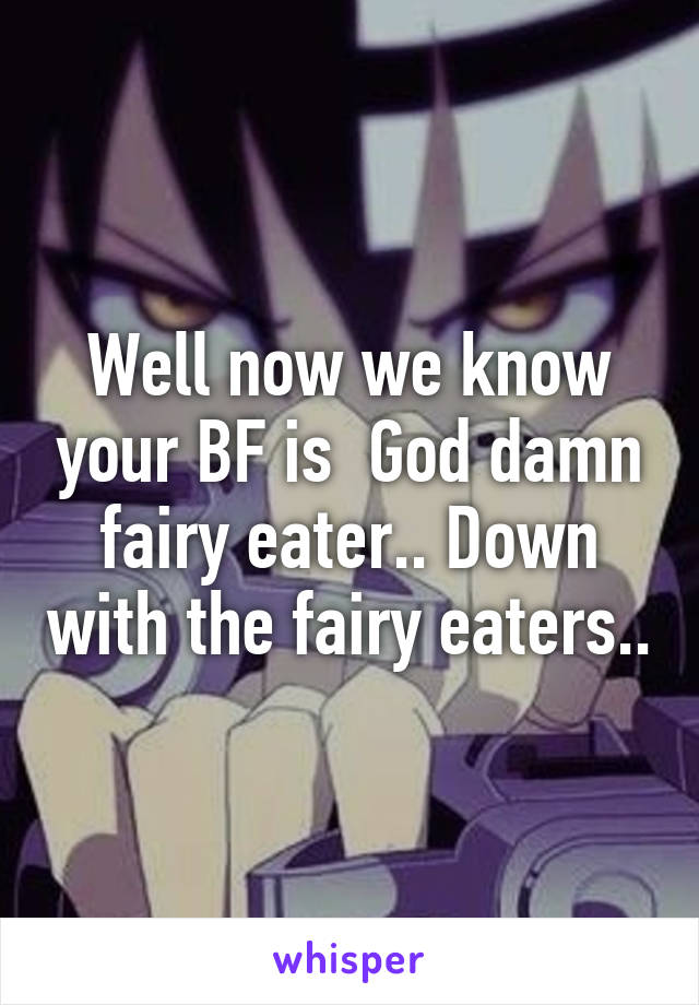 Well now we know your BF is  God damn fairy eater.. Down with the fairy eaters..