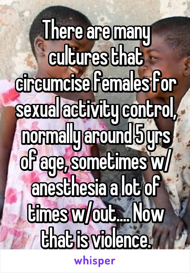 There are many cultures that circumcise females for sexual activity control, normally around 5 yrs of age, sometimes w/ anesthesia a lot of times w/out.... Now that is violence.