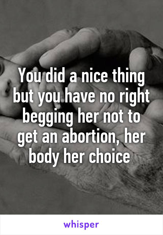 You did a nice thing but you have no right begging her not to get an abortion, her body her choice 