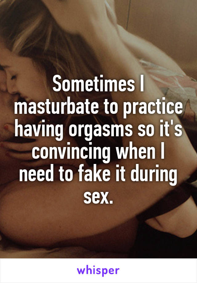 Sometimes I masturbate to practice having orgasms so it's convincing when I need to fake it during sex.