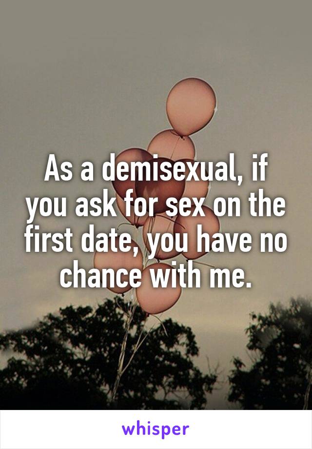 As a demisexual, if you ask for sex on the first date, you have no chance with me.