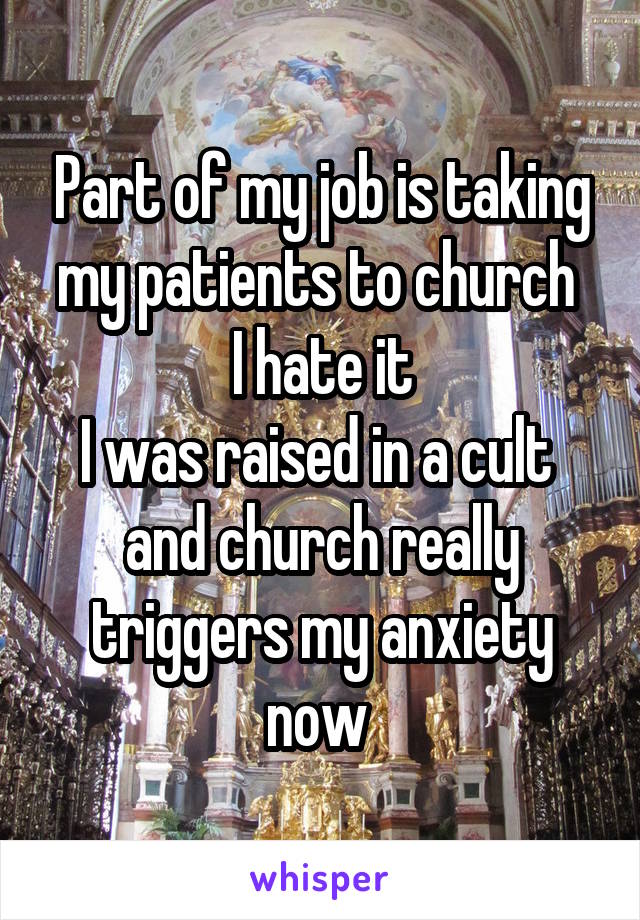 Part of my job is taking my patients to church 
I hate it
I was raised in a cult 
and church really triggers my anxiety now 