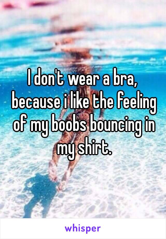 I don't wear a bra, because i like the feeling of my boobs bouncing in my shirt.
