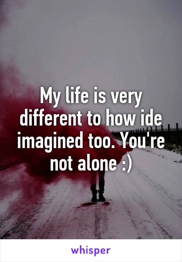 My life is very different to how ide imagined too. You're not alone :)