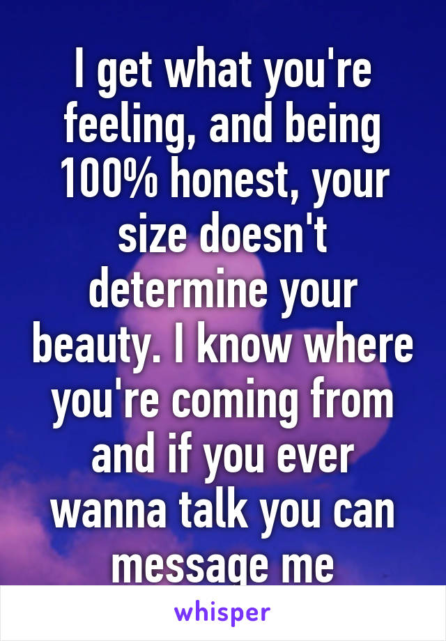 I get what you're feeling, and being 100% honest, your size doesn't determine your beauty. I know where you're coming from and if you ever wanna talk you can message me