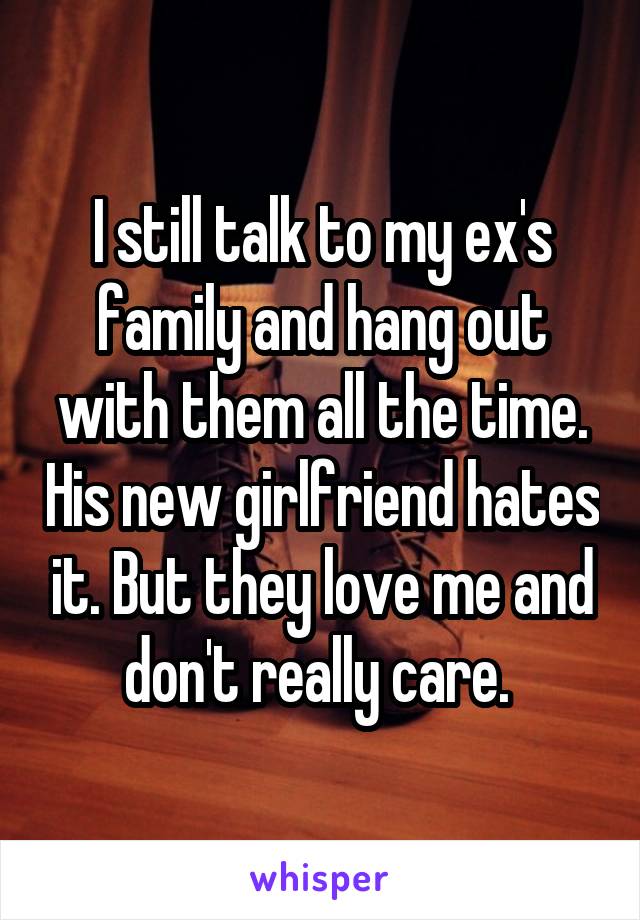 I still talk to my ex's family and hang out with them all the time. His new girlfriend hates it. But they love me and don't really care. 