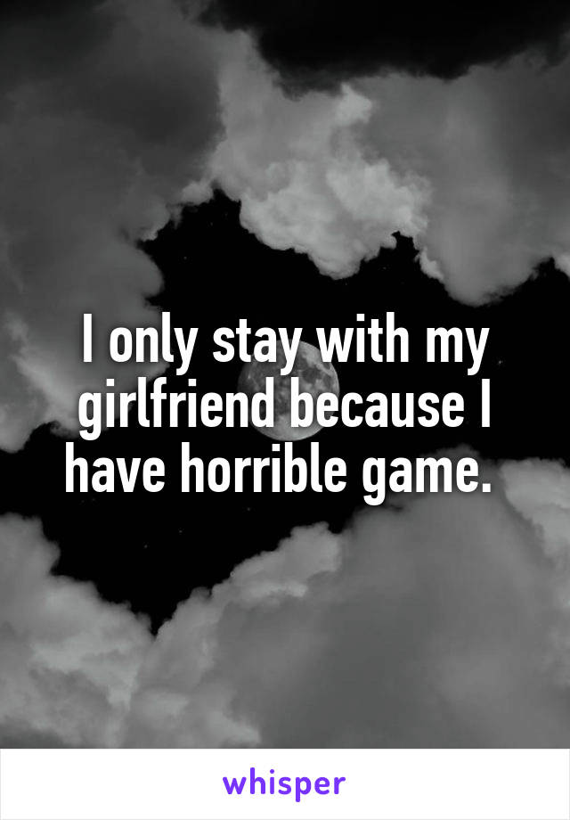I only stay with my girlfriend because I have horrible game. 