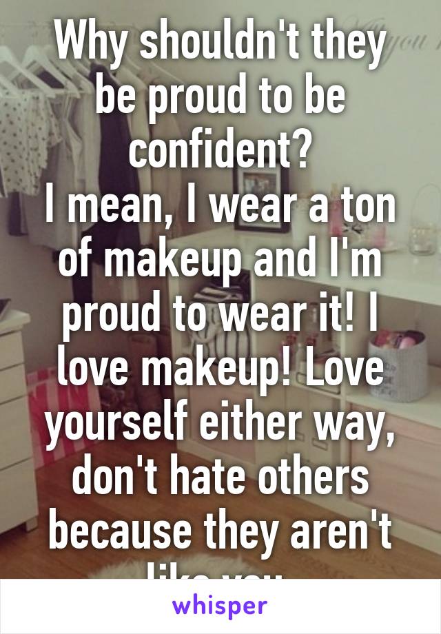 Why shouldn't they be proud to be confident?
I mean, I wear a ton of makeup and I'm proud to wear it! I love makeup! Love yourself either way, don't hate others because they aren't like you.