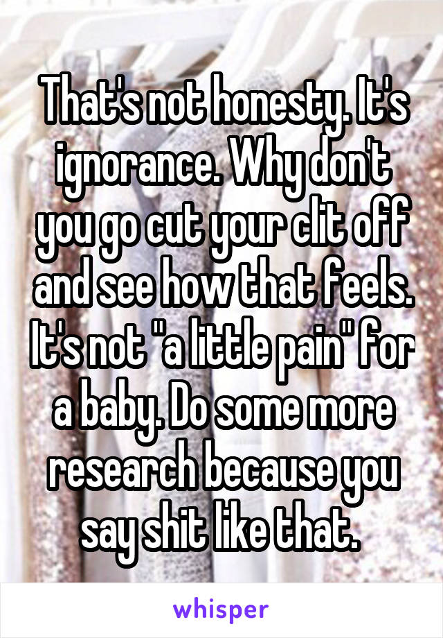 That's not honesty. It's ignorance. Why don't you go cut your clit off and see how that feels. It's not "a little pain" for a baby. Do some more research because you say shit like that. 