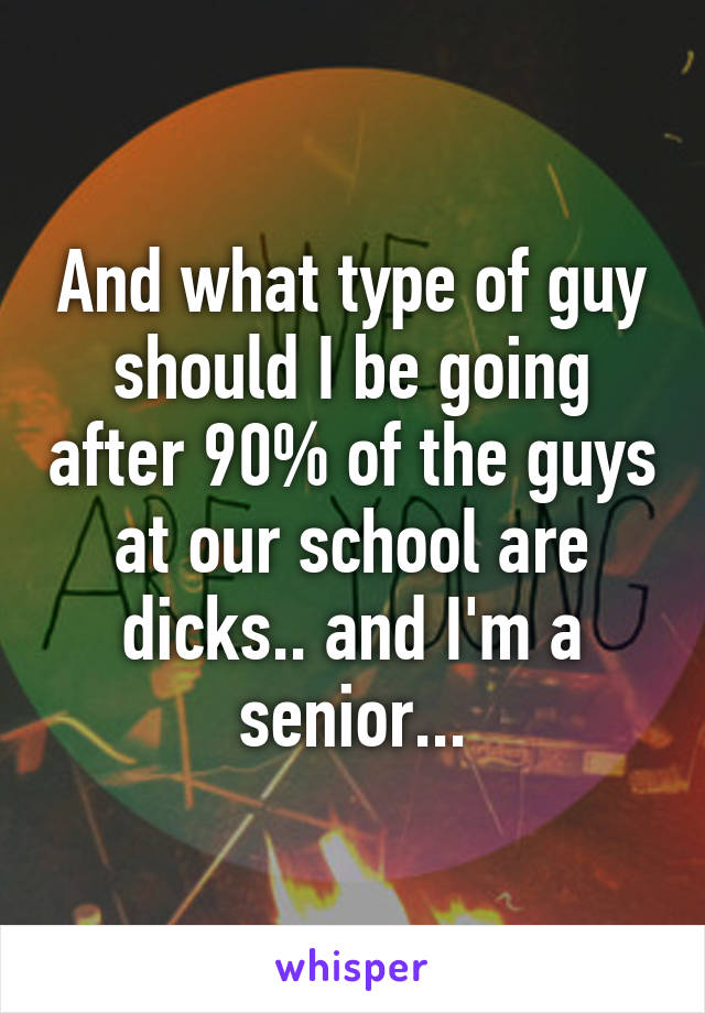 And what type of guy should I be going after 90% of the guys at our school are dicks.. and I'm a senior...
