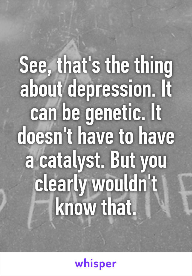 See, that's the thing about depression. It can be genetic. It doesn't have to have a catalyst. But you clearly wouldn't know that.