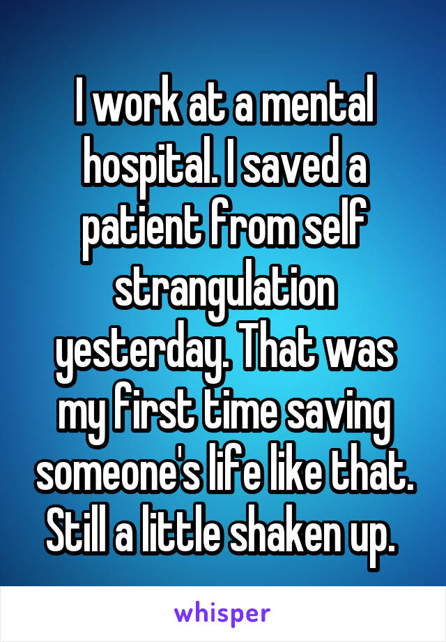 I work at a mental hospital. I saved a patient from self strangulation yesterday. That was my first time saving someone's life like that. Still a little shaken up. 