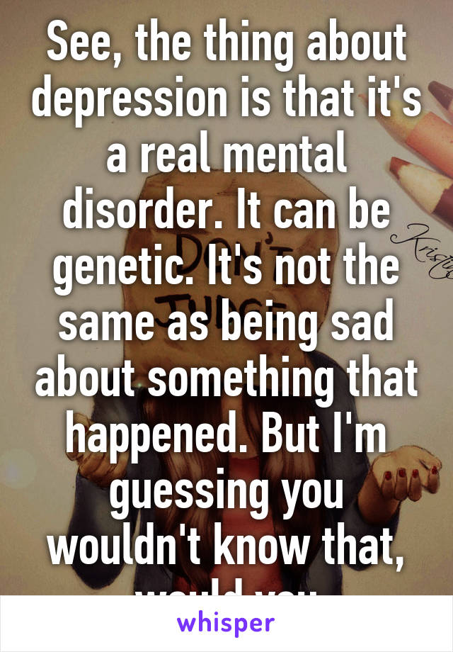 See, the thing about depression is that it's a real mental disorder. It can be genetic. It's not the same as being sad about something that happened. But I'm guessing you wouldn't know that, would you