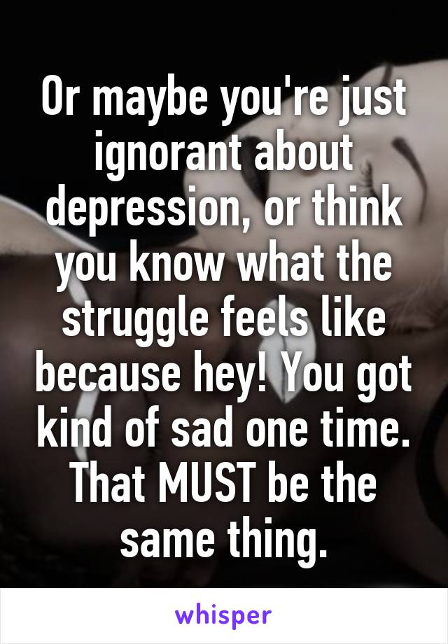 Or maybe you're just ignorant about depression, or think you know what the struggle feels like because hey! You got kind of sad one time. That MUST be the same thing.