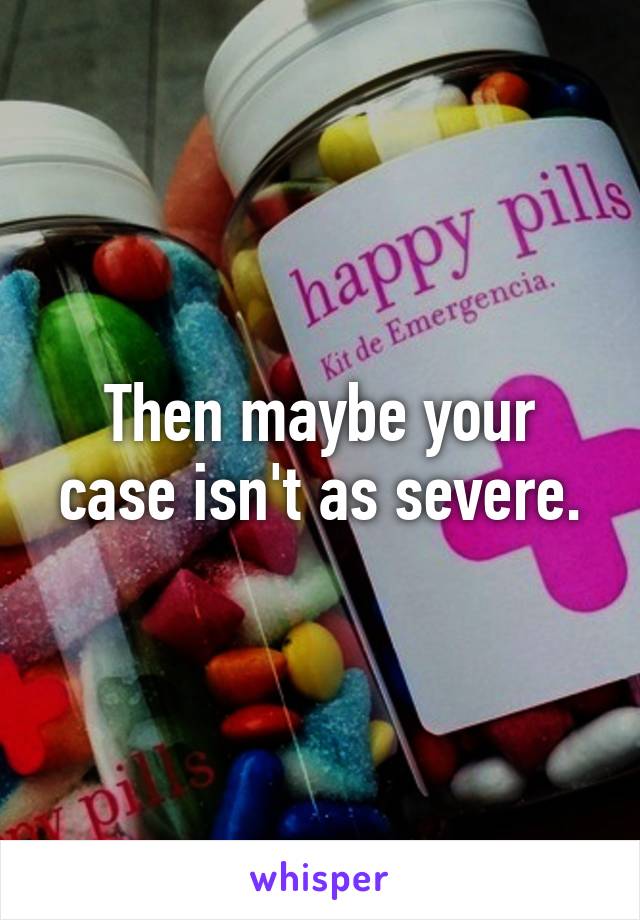 Then maybe your case isn't as severe.