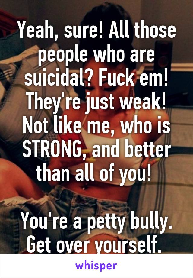 Yeah, sure! All those people who are suicidal? Fuck em! They're just weak! Not like me, who is STRONG, and better than all of you! 

You're a petty bully. Get over yourself. 