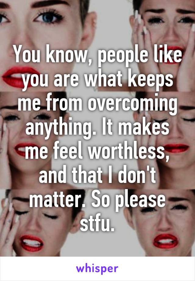 You know, people like you are what keeps me from overcoming anything. It makes me feel worthless, and that I don't matter. So please stfu.