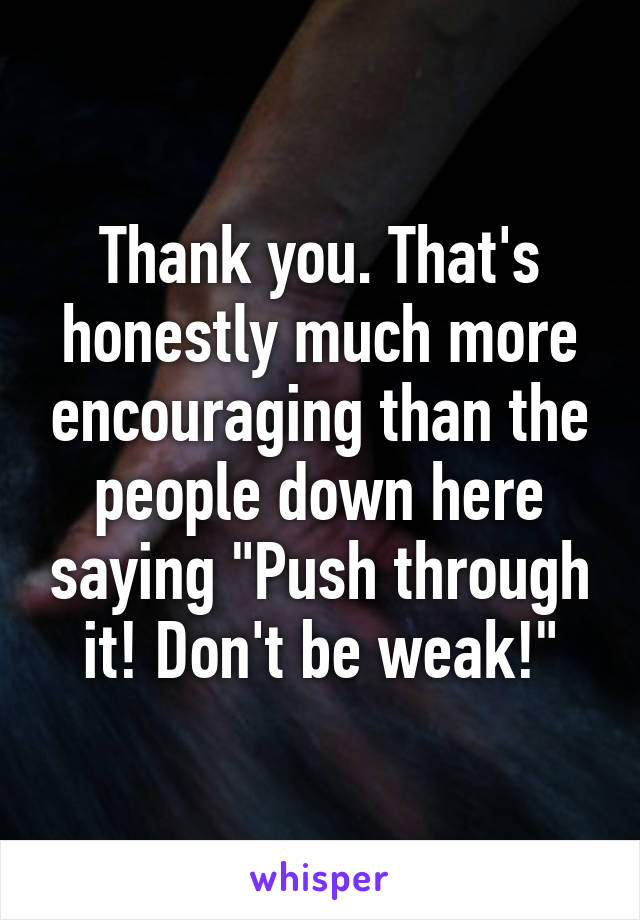 Thank you. That's honestly much more encouraging than the people down here saying "Push through it! Don't be weak!"