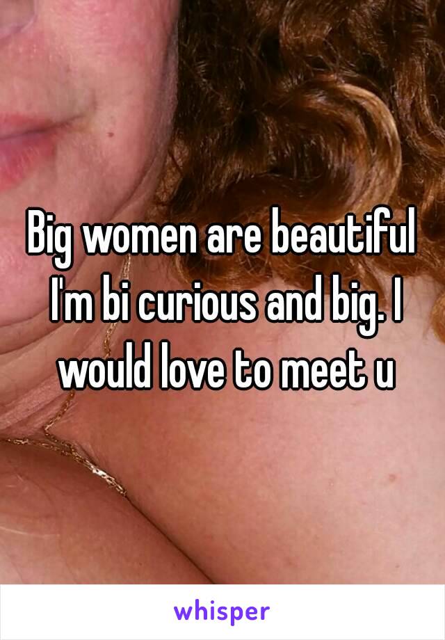 Big women are beautiful I'm bi curious and big. I would love to meet u