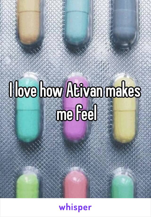 I love how Ativan makes me feel