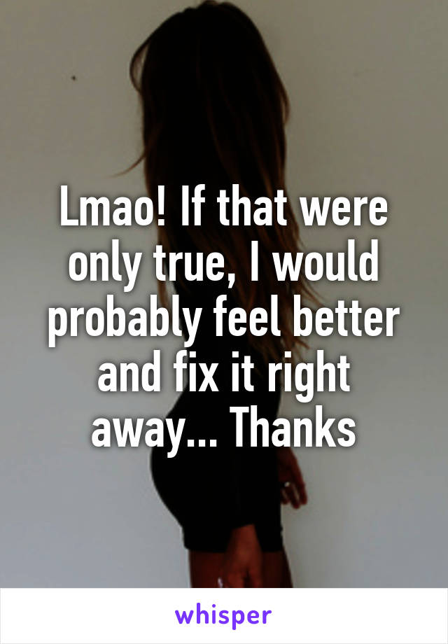 Lmao! If that were only true, I would probably feel better and fix it right away... Thanks