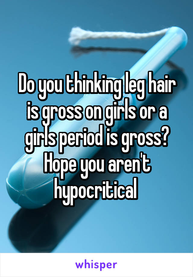 Do you thinking leg hair is gross on girls or a girls period is gross? Hope you aren't hypocritical 