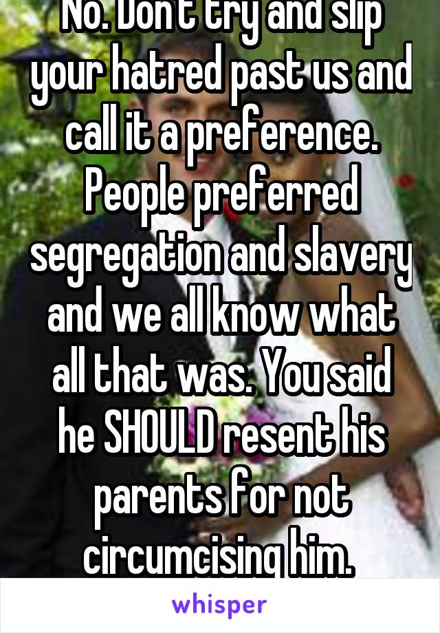 No. Don't try and slip your hatred past us and call it a preference. People preferred segregation and slavery and we all know what all that was. You said he SHOULD resent his parents for not circumcising him.  Dunce. 