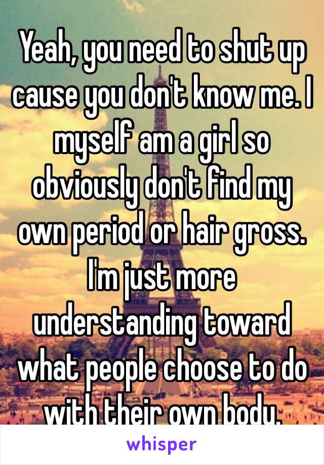 Yeah, you need to shut up cause you don't know me. I myself am a girl so obviously don't find my own period or hair gross. I'm just more understanding toward what people choose to do with their own body. 