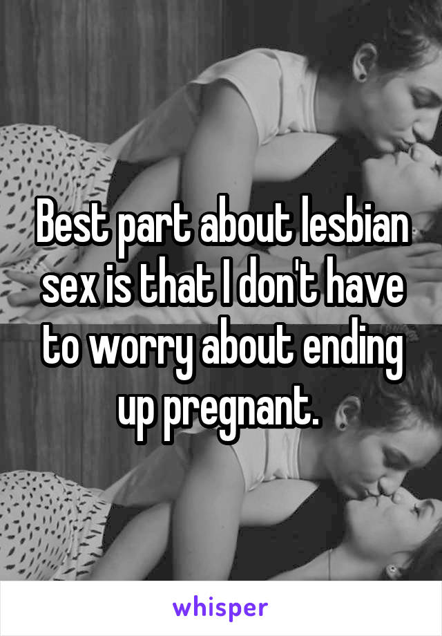 Best part about lesbian sex is that I don't have to worry about ending up pregnant. 