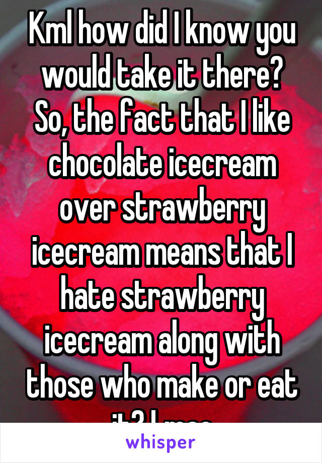 Kml how did I know you would take it there? So, the fact that I like chocolate icecream over strawberry icecream means that I hate strawberry icecream along with those who make or eat it? Lmao